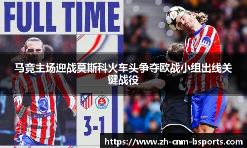 马竞主场迎战莫斯科火车头争夺欧战小组出线关键战役